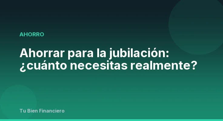 Ahorrar para la jubilación: ¿cuánto necesitas realmente?