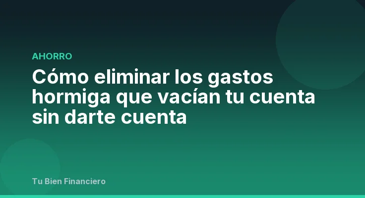 Cómo eliminar los gastos hormiga que vacían tu cuenta sin darte cuenta