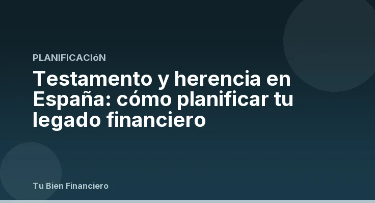 Testamento y herencia en España: cómo planificar tu legado financiero